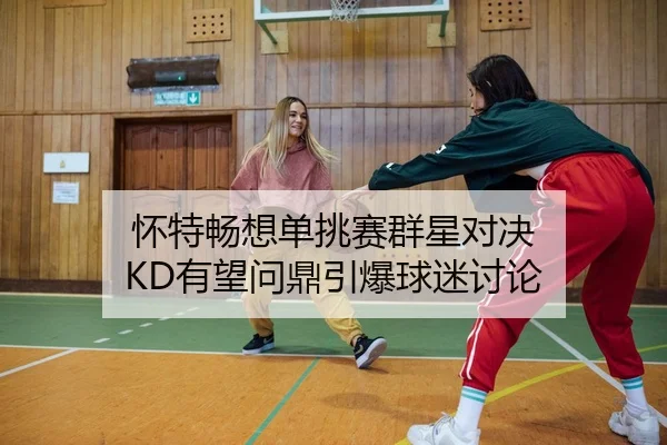 怀特畅想单挑赛群星对决 KD有望问鼎引爆球迷讨论