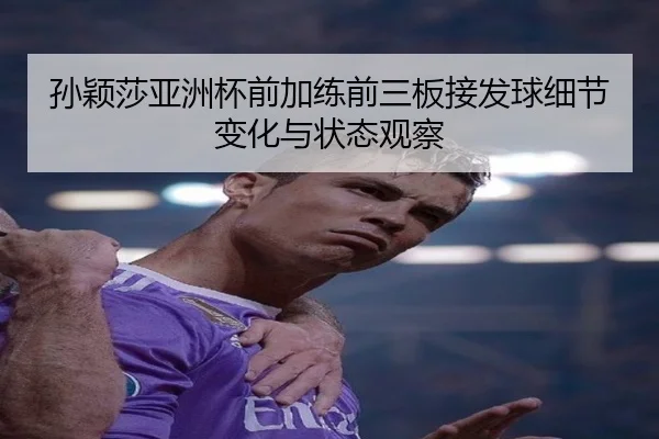 孙颖莎亚洲杯前加练前三板接发球细节变化与状态观察